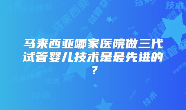 马来西亚哪家医院做三代试管婴儿技术是最先进的？