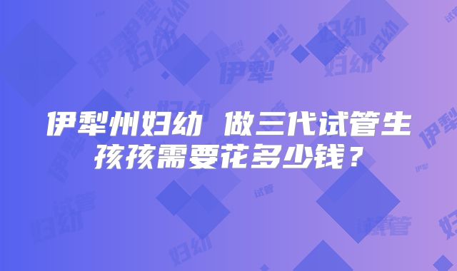 伊犁州妇幼 做三代试管生孩孩需要花多少钱?