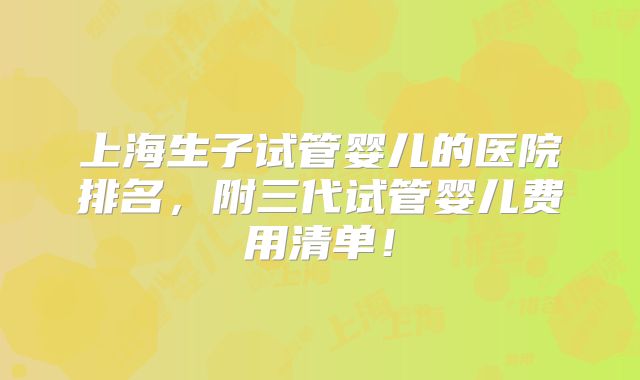 上海生子试管婴儿的医院排名,附三代试管婴儿费用清单!