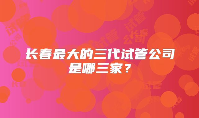 长春最大的三代试管公司是哪三家？