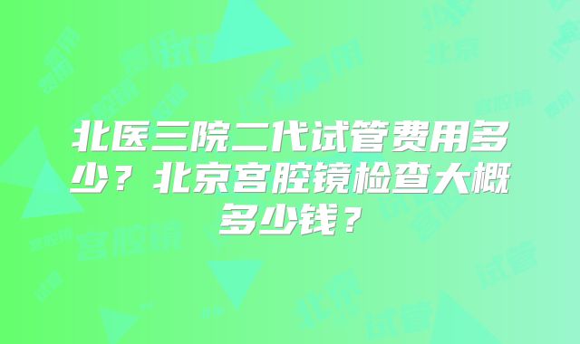北医三院二代试管费用多少？北京宫腔镜检查大概多少钱？