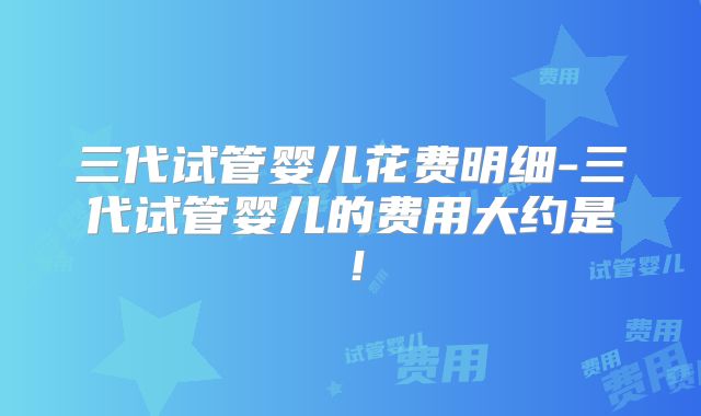 三代试管婴儿花费明细-三代试管婴儿的费用大约是!