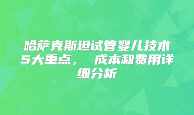 哈萨克斯坦试管婴儿技术5大重点， 成本和费用详细分析