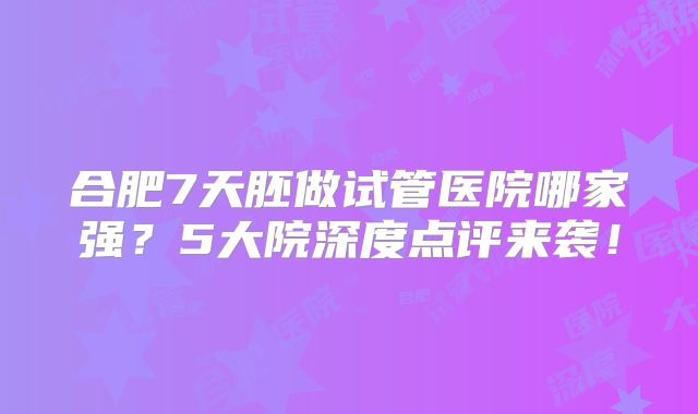 合肥7天胚做试管医院哪家强？5大院深度点评来袭！