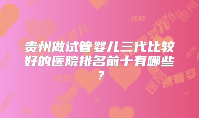 贵州做试管婴儿三代比较好的医院排名前十有哪些？