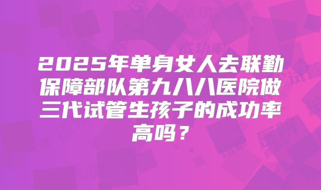 2025年单身女人去联勤保障部队第九八八医院做三代试管生孩子的成功率高吗?