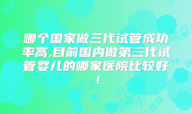 哪个国家做三代试管成功率高,目前国内做第三代试管婴儿的哪家医院比较好！
