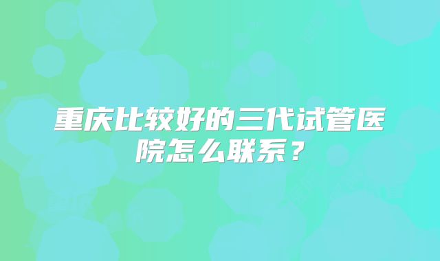 重庆比较好的三代试管医院怎么联系？