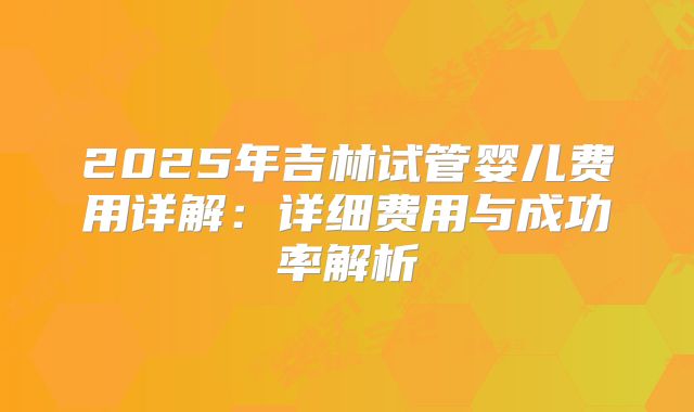 2025年吉林试管婴儿费用详解：详细费用与成功率解析