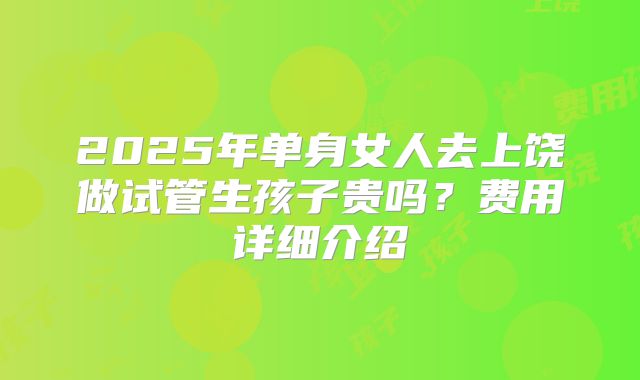 2025年单身女人去上饶做试管生孩子贵吗？费用详细介绍