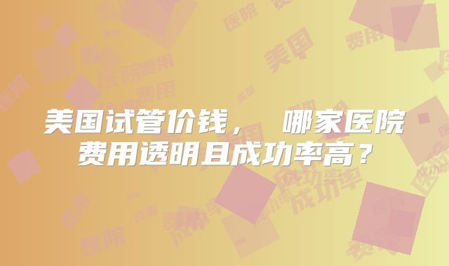 美国试管价钱， 哪家医院费用透明且成功率高？