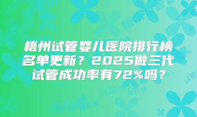 梧州试管婴儿医院排行榜名单更新?2025做三代试管成功率有72%吗?