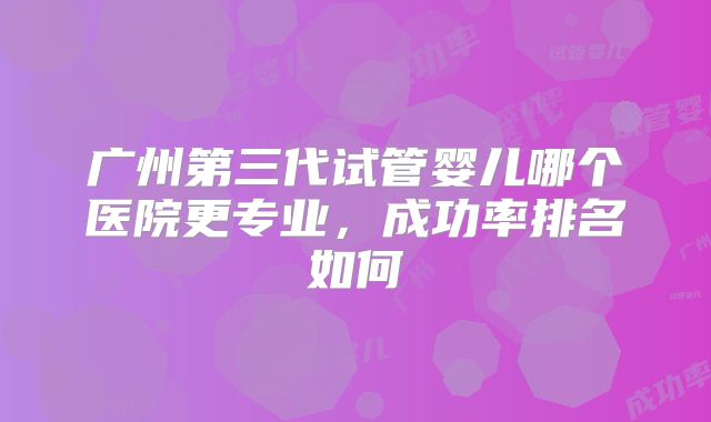 广州第三代试管婴儿哪个医院更专业，成功率排名如何