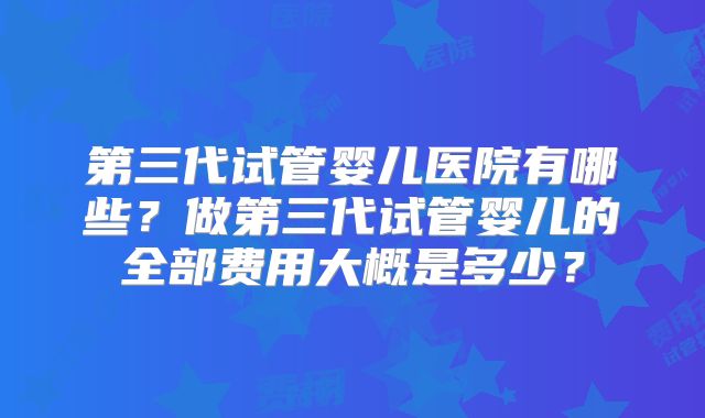 第三代试管婴儿医院有哪些?做第三代试管婴儿的全部费用大概是多少?