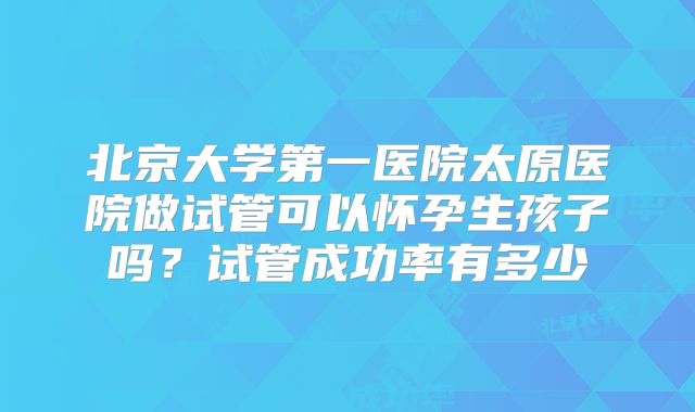 北京大学第一医院太原医院做试管可以怀孕生孩子吗？试管成功率有多少