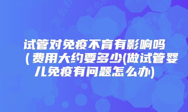 试管对免疫不育有影响吗(费用大约要多少(做试管婴儿免疫有问题怎么办)