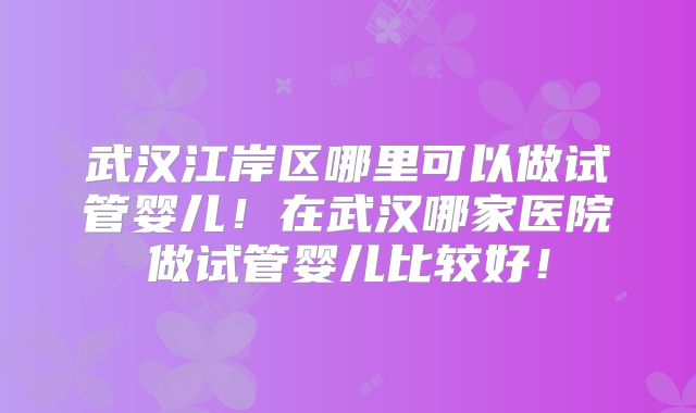武汉江岸区哪里可以做试管婴儿！在武汉哪家医院做试管婴儿比较好！