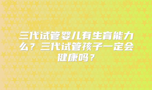 三代试管婴儿有生育能力么？三代试管孩子一定会健康吗？