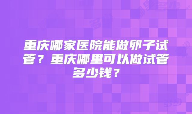 重庆哪家医院能做卵子试管？重庆哪里可以做试管多少钱？