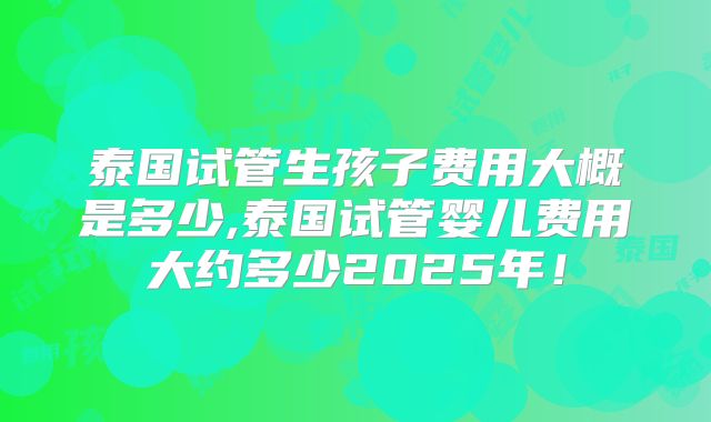 泰国试管生孩子费用大概是多少,泰国试管婴儿费用大约多少2025年!