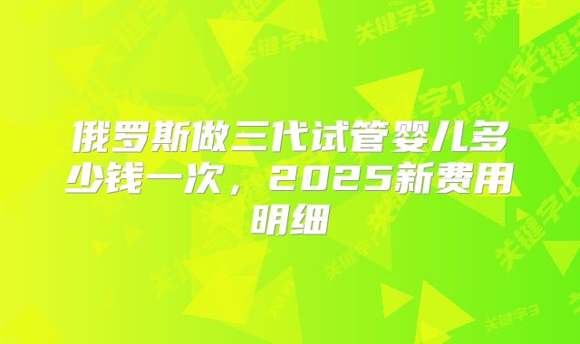 俄罗斯做三代试管婴儿多少钱一次,2025新费用明细