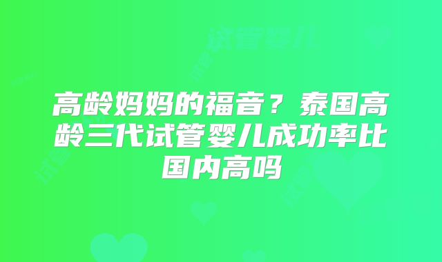高龄妈妈的福音?泰国高龄三代试管婴儿成功率比国内高吗