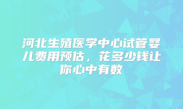 河北生殖医学中心试管婴儿费用预估，花多少钱让你心中有数