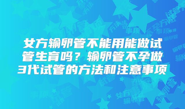 女方输卵管不能用能做试管生育吗?输卵管不孕做3代试管的方法和注意事项