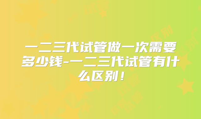一二三代试管做一次需要多少钱-一二三代试管有什么区别!