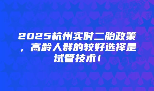 2025杭州实时二胎政策，高龄人群的较好选择是试管技术！