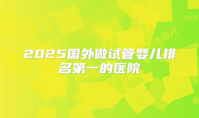 2025国外做试管婴儿排名第一的医院