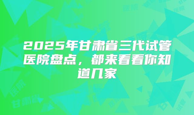 2025年甘肃省三代试管医院盘点，都来看看你知道几家