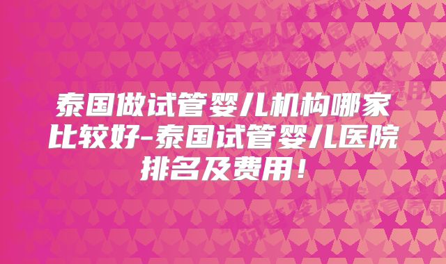 泰国做试管婴儿机构哪家比较好-泰国试管婴儿医院排名及费用！