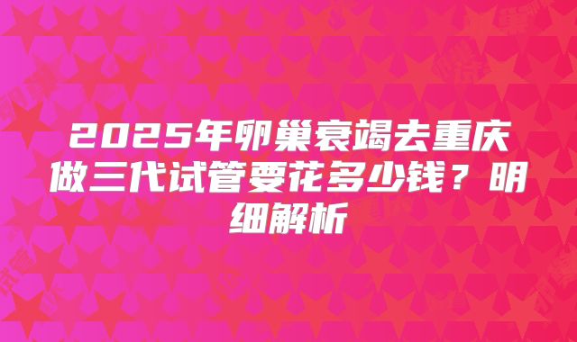 2025年卵巢衰竭去重庆做三代试管要花多少钱？明细解析