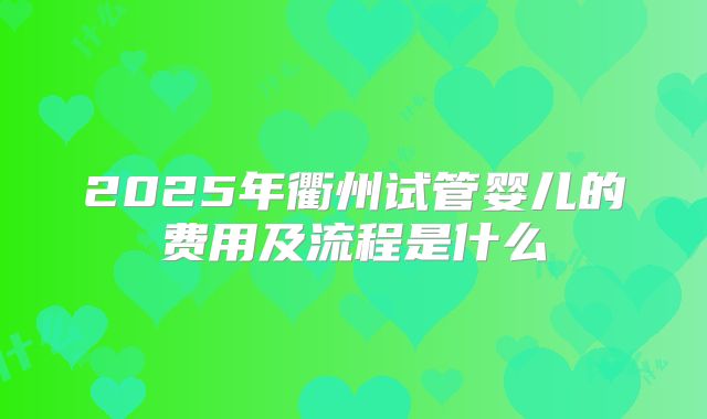 2025年衢州试管婴儿的费用及流程是什么