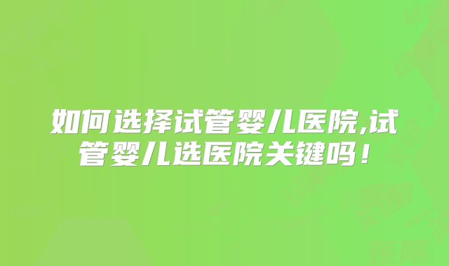 如何选择试管婴儿医院,试管婴儿选医院关键吗!