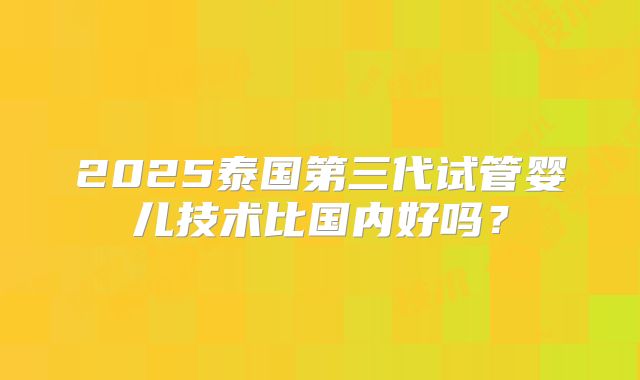 2025泰国第三代试管婴儿技术比国内好吗？