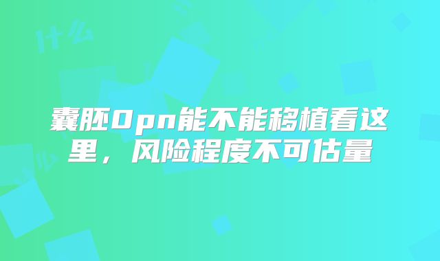 囊胚0pn能不能移植看这里,风险程度不可估量