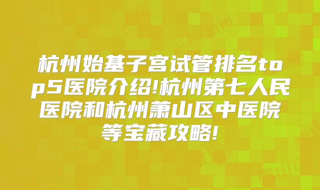 杭州始基子宫试管排名top5医院介绍!杭州第七人民医院和杭州萧山区中医院等宝藏攻略!