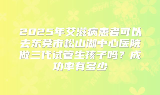 2025年艾滋病患者可以去东莞市松山湖中心医院做三代试管生孩子吗？成功率有多少