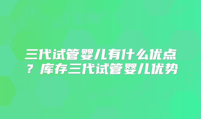 三代试管婴儿有什么优点?库存三代试管婴儿优势