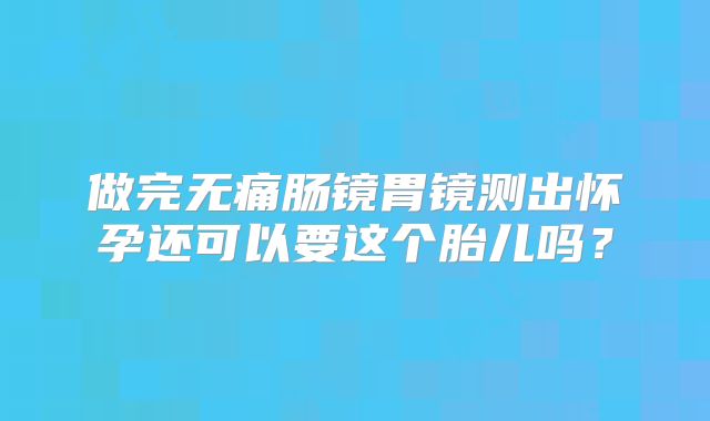 做完无痛肠镜胃镜测出怀孕还可以要这个胎儿吗?