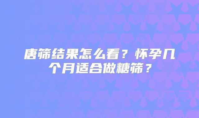唐筛结果怎么看?怀孕几个月适合做糖筛?
