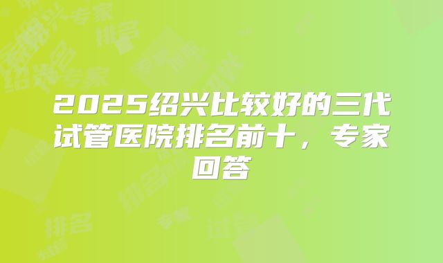 2025绍兴比较好的三代试管医院排名前十，专家回答