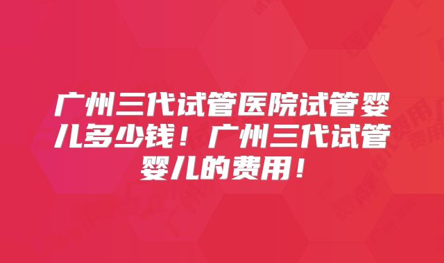 广州三代试管医院试管婴儿多少钱！广州三代试管婴儿的费用！