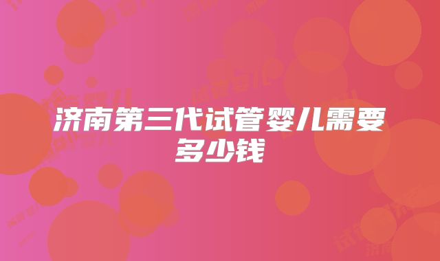 济南第三代试管婴儿需要多少钱