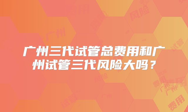 广州三代试管总费用和广州试管三代风险大吗？