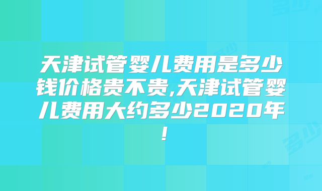 天津试管婴儿费用是多少钱价格贵不贵,天津试管婴儿费用大约多少2020年！