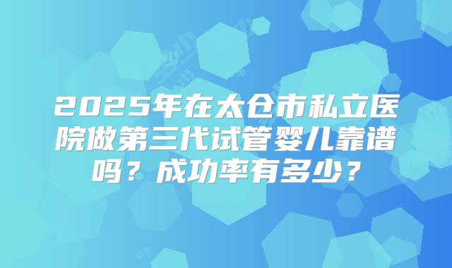 2025年在太仓市私立医院做第三代试管婴儿靠谱吗？成功率有多少？