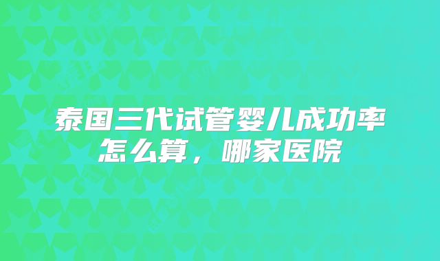 泰国三代试管婴儿成功率怎么算，哪家医院